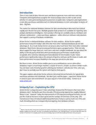 Actian Vector – The Revolutionary High Performance Analytics Database 3
Introduction
There is not a lack of data. Internet users and devices generate more and more each day.
Companies and organizations recognize the need to analyze data in order to take action
whether it is data generated by business processes or public data. Companies and organizations
create data warehouses and data marts in relational databases to store and analyze terabytes of
data – Big Data.
The market for relational database solutions for data warehousing or data marts has evolved
rapidly over the last few years. Multiple purpose-built products are available for reporting, data
analysis and Business Intelligence. Some product offerings are available only as a hardware and
software combination – a data warehouse appliance – while others are software-only solutions
that support a variety of hardware installations.
Actian Vector is relational database software for data analytics. Actian Vector exploits
performance features in today’s x86 CPUs that most other relational databases do not take
advantage of. As a result, Actian Vector can process data much faster than most other relational
databases. Much faster data processing performance opens up opportunities. Think not only
about support for larger data sets, more users and more complex workloads, but also about the
ability to directly query detail data when previously query performance would only be
acceptable after extensive indexing and materialization of intermediate results. Faster
performance significantly reduces the amount of lag-time until you can first look at results, and
faster performance increases flexibility in the ways you can access your data.
But there is more. Actian Vector enables you to run a workload on a server when other
databases require a much larger machine, a cluster of servers, or both, to achieve similar results.
You can lower costs instantly by better utilizing your hardware, and also over time, since you
don’t have to carefully tune the system with hard-to-find experts.
This paper explains why Actian Vector achieves extremely fast performance for typical data
warehouse and data mart workloads. But don’t just read this paper – experience Actian Vector
in action in your own environment. Get your copy of a trial version today. Contact us at
www.actian.com
Uniquely Fast – Exploiting the CPU
Actian Vector is unique because it takes advantage of powerful CPU features that most other
databases don’t. During the past three decades CPU processing capacity has roughly followed
Moore’s Law1
. However, today the improvements in CPU data processing performance are not
just the result of increases in clock speed and the number of transistors on the chip. CPU
manufacturers have introduced additional performance features such as multi-core CPUs and
multi-threading which are transparently leveraged by most database software.
1
Moore’s law describes a long-term trend that the number of transistors that can be placed inexpensively on an integrated circuit
doubles roughly every two years. See http://en.wikipedia.org/wiki/Moores_Law. Although Moore’s Law specifically talks about the
number of transistors it is casually used to describe technology improvements that double performance every two years.
 