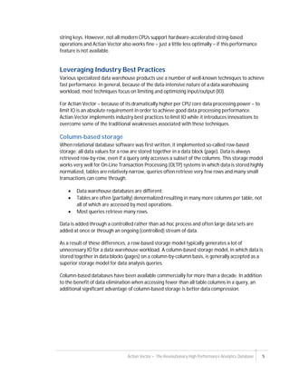 Actian Vector – The Revolutionary High Performance Analytics Database 5
string keys. However, not all modern CPUs support hardware-accelerated string-based
operations and Actian Vector also works fine – just a little less optimally – if this performance
feature is not available.
Leveraging Industry Best Practices
Various specialized data warehouse products use a number of well-known techniques to achieve
fast performance. In general, because of the data-intensive nature of a data warehousing
workload, most techniques focus on limiting and optimizing input/output (IO).
For Actian Vector – because of its dramatically higher per CPU core data processing power – to
limit IO is an absolute requirement in order to achieve good data processing performance.
Actian Vector implements industry best practices to limit IO while it introduces innovations to
overcome some of the traditional weaknesses associated with these techniques.
Column-based storage
When relational database software was first written, it implemented so-called row-based
storage: all data values for a row are stored together in a data block (page). Data is always
retrieved row-by-row, even if a query only accesses a subset of the columns. This storage model
works very well for On-Line Transaction Processing (OLTP) systems in which data is stored highly
normalized, tables are relatively narrow, queries often retrieve very few rows and many small
transactions can come through.
 Data warehouse databases are different:
 Tables are often (partially) denormalized resulting in many more columns per table, not
all of which are accessed by most operations.
 Most queries retrieve many rows.
Data is added through a controlled rather than ad-hoc process and often large data sets are
added at once or through an ongoing (controlled) stream of data.
As a result of these differences, a row-based storage model typically generates a lot of
unnecessary IO for a data warehouse workload. A column-based storage model, in which data is
stored together in data blocks (pages) on a column-by-column basis, is generally accepted as a
superior storage model for data analysis queries.
Column-based databases have been available commercially for more than a decade. In addition
to the benefit of data elimination when accessing fewer than all table columns in a query, an
additional significant advantage of column-based storage is better data compression.
 