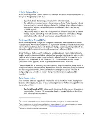 Actian Vector – The Revolutionary High Performance Analytics Database 6
Hybrid Column Store
Actian Vector implements a hybrid column store. The term that is used in the research world for
the type of storage Vector uses is PAX3
.
 By default, data is stored using a pure column-by-column approach.
 For tables that are indexed on more than one column, Actian Vector stores the indexed
columns together in a single data block (but within the block, data is still stored column-
by-column to optimize compression) assuming that indexed columns are typically
accessed together.
 The user may choose to store data row-by-row if data allocation for column-by-column
storage requires too much up-front data allocation. The choice for row-based storage
can make sense for extremely wide tables or tables with relatively few rows.
Positional Delta Trees (PDTs)
Actian Vector implements a fully ACID4
– compliant transactional database with multi-version
read consistency. Any new transaction will see all previously committed transactions, both small
incremental transactions and large bulk data loads. Changes are always written persistently to a
transaction log before a commit completes to always ensure full recoverability.
One of the biggest challenges with most column-based databases is incremental small inserts,
updates or deletes (as opposed to large bulk data load operations). Actian Vector addresses this
challenge with high-performance in-memory Positional Delta Trees (PDTs). Irrespective of the
actual choice of data storage, Actian Vector uses PDTs to store small incremental changes
(inserts that are not appends), as well as updates and deletes (except truncates).
Conceptually a PDT is an in-memory structure that stores the position and the change (delta) at
that position. Queries efficiently merge the changes in PDTs with data stored on disk. Because of
the in-memory nature of PDTs, small DML statements can be processed very efficiently. A
background process writes the in-memory changes to disk once a memory threshold is
exceeded.
Data Compression
Most relational databases support data compression and so does Actian Vector. It compresses
data on a column-by-column, page-by-page basis using any one of the following algorithms or a
combination of them:
 Run Length Encoding (RLE)5
: a data value is stored as well as the number of subsequent
values that are the same. This compression algorithm is very efficient on ordered data
with relatively few unique values.
3
PA X stands for Partition Attributes Across. For more information visit http://www.pdl.cmu.edu/Database/index.shtml
4
ACID is an abbreviation that stands for Atomicity, Consistency, Isolation, Durability–a set of properties that guarantee database
transactions are processed reliably. For more information visit http://en.wikipedia.org/wiki/ACID.
5
See http://en.wikipedia.org/wiki/Run-length_encoding.
 