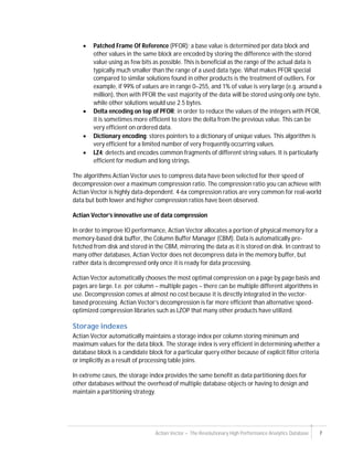 Actian Vector – The Revolutionary High Performance Analytics Database 7
 Patched Frame Of Reference (PFOR): a base value is determined per data block and
other values in the same block are encoded by storing the difference with the stored
value using as few bits as possible. This is beneficial as the range of the actual data is
typically much smaller than the range of a used data type. What makes PFOR special
compared to similar solutions found in other products is the treatment of outliers. For
example, if 99% of values are in range 0–255, and 1% of value is very large (e.g. around a
million), then with PFOR the vast majority of the data will be stored using only one byte,
while other solutions would use 2.5 bytes.
 Delta encoding on top of PFOR: in order to reduce the values of the integers with PFOR,
it is sometimes more efficient to store the delta from the previous value. This can be
very efficient on ordered data.
 Dictionary encoding: stores pointers to a dictionary of unique values. This algorithm is
very efficient for a limited number of very frequently occurring values.
 LZ4: detects and encodes common fragments of different string values. It is particularly
efficient for medium and long strings.
The algorithms Actian Vector uses to compress data have been selected for their speed of
decompression over a maximum compression ratio. The compression ratio you can achieve with
Actian Vector is highly data-dependent. 4-6x compression ratios are very common for real-world
data but both lower and higher compression ratios have been observed.
Actian Vector’s innovative use of data compression
In order to improve IO performance, Actian Vector allocates a portion of physical memory for a
memory-based disk buffer, the Column Buffer Manager (CBM). Data is automatically pre-
fetched from disk and stored in the CBM, mirroring the data as it is stored on disk. In contrast to
many other databases, Actian Vector does not decompress data in the memory buffer, but
rather data is decompressed only once it is ready for data processing.
Actian Vector automatically chooses the most optimal compression on a page by page basis and
pages are large. I.e. per column – multiple pages – there can be multiple different algorithms in
use. Decompression comes at almost no cost because it is directly integrated in the vector-
based processing. Actian Vector’s decompression is far more efficient than alternative speed-
optimized compression libraries such as LZOP that many other products have utilized.
Storage indexes
Actian Vector automatically maintains a storage index per column storing minimum and
maximum values for the data block. The storage index is very efficient in determining whether a
database block is a candidate block for a particular query either because of explicit filter criteria
or implicitly as a result of processing table joins.
In extreme cases, the storage index provides the same benefit as data partitioning does for
other databases without the overhead of multiple database objects or having to design and
maintain a partitioning strategy.
 
