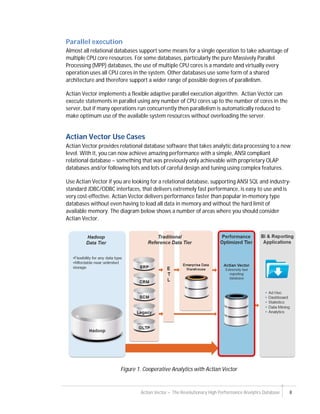 Actian Vector – The Revolutionary High Performance Analytics Database 8
Parallel execution
Almost all relational databases support some means for a single operation to take advantage of
multiple CPU core resources. For some databases, particularly the pure Massively Parallel
Processing (MPP) databases, the use of multiple CPU cores is a mandate and virtually every
operation uses all CPU cores in the system. Other databases use some form of a shared
architecture and therefore support a wider range of possible degrees of parallelism.
Actian Vector implements a flexible adaptive parallel execution algorithm. Actian Vector can
execute statements in parallel using any number of CPU cores up to the number of cores in the
server, but if many operations run concurrently then parallelism is automatically reduced to
make optimum use of the available system resources without overloading the server.
Actian Vector Use Cases
Actian Vector provides relational database software that takes analytic data processing to a new
level. With it, you can now achieve amazing performance with a simple, ANSI compliant
relational database – something that was previously only achievable with proprietary OLAP
databases and/or following lots and lots of careful design and tuning using complex features.
Use Actian Vector if you are looking for a relational database, supporting ANSI SQL and industry-
standard JDBC/ODBC interfaces, that delivers extremely fast performance, is easy to use and is
very cost-effective. Actian Vector delivers performance faster than popular in-memory type
databases without even having to load all data in memory and without the hard limit of
available memory. The diagram below shows a number of areas where you should consider
Actian Vector.
Figure 1. Cooperative Analytics with Actian Vector
 