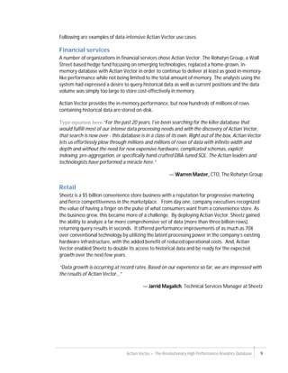 Actian Vector – The Revolutionary High Performance Analytics Database 9
Following are examples of data-intensive Actian Vector use cases.
Financial services
A number of organizations in financial services chose Actian Vector. The Rohatyn Group, a Wall
Street-based hedge fund focusing on emerging technologies, replaced a home-grown, in-
memory database with Actian Vector in order to continue to deliver at least as good in-memory-
like performance while not being limited to the total amount of memory. The analysts using the
system had expressed a desire to query historical data as well as current positions and the data
volume was simply too large to store cost-effectively in memory.
Actian Vector provides the in-memory performance, but now hundreds of millions of rows
containing historical data are stored on-disk.
Type	equation	here.“For the past 20 years, I’ve been searching for the killer database that
would fulfill most of our intense data processing needs and with the discovery of Actian Vector,
that search is now over - this database is in a class of its own. Right out of the box, Actian Vector
lets us effortlessly plow through millions and millions of rows of data with infinite width and
depth and without the need for new expensive hardware, complicated schemas, explicit
indexing, pre-aggregation, or specifically hand-crafted DBA-tuned SQL. The Actian leaders and
technologists have performed a miracle here.”
— Warren Master, CTO, The Rohatyn Group
Retail
Sheetz is a $5 billion convenience store business with a reputation for progressive marketing
and fierce competitiveness in the marketplace. From day one, company executives recognized
the value of having a finger on the pulse of what consumers want from a convenience store. As
the business grew, this became more of a challenge. By deploying Actian Vector, Sheetz gained
the ability to analyze a far more comprehensive set of data (more than three billion rows),
returning query results in seconds. It offered performance improvements of as much as 70X
over conventional technology by utilizing the latent processing power in the company’s existing
hardware infrastructure, with the added benefit of reduced operational costs. And, Actian
Vector enabled Sheetz to double its access to historical data and be ready for the expected
growth over the next few years.
“Data growth is occurring at record rates. Based on our experience so far, we are impressed with
the results of Actian Vector…”
— Jarrid Magalich, Technical Services Manager at Sheetz
 
