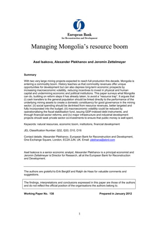 Managing Mongolia’s resource boom
Asel Isakova, Alexander Plekhanov and Jeromin Zettelmeyer
Summary
With two very large mining projects expected to reach full production this decade, Mongolia is
entering a commodity boom. History teaches us that commodity revenues offer unique
opportunities for development but can also depress long-term economic prospects by
increasing macroeconomic volatility, reducing incentives to invest in physical and human
capital and undermining economic and political institutions. This paper surveys what Mongolia
can do, building on reform steps it has already taken, to avoid a “resource trap”. It argues that
(i) cash transfers to the general population should be linked directly to the performance of the
underlying mining assets to create a domestic constituency for good governance in the mining
sector; (ii) social spending should be de-linked from resource revenues, better targeted and
fully incorporated into the budget; (iii) macroeconomic volatility could be reduced by
operationalising the fiscal stabilisation fund, issuing GDP-indexed debt instruments, and
through financial sector reforms; and (iv) major infrastructure and industrial development
projects should seek private sector co-investments to ensure that public money is well spent.
Keywords: natural resources, economic boom, institutions, financial development
JEL Classification Number: Q32, Q33, O10, O16
Contact details: Alexander Plekhanov, European Bank for Reconstruction and Development,
One Exchange Square, London, EC2A 2JN, UK. Email: plekhana@ebrd.com
Asel Isakova is a senior economic analyst, Alexander Plekhanov is a principal economist and
Jeromin Zettelmeyer is Director for Research, all at the European Bank for Reconstruction
and Development.
The authors are grateful to Erik Berglöf and Ralph de Haas for valuable comments and
suggestions.
The findings, interpretations and conclusions expressed in this paper are those of the authors
and do not reflect the official position of the organisations the authors belong to.
Working Paper No. 138 Prepared in January 2012
1
 