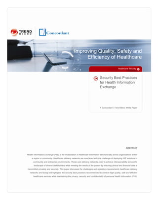 Improving Quality, Safety and
                                                         Efficiency of Healthcare

                                                                                                      Healthcare Security



                                                                                  Security Best Practices
                                                                                  for Health Information
                                                                                  Exchange




                                                                                 A Concordant / Trend Micro White Paper




                                                                                                               ABSTRACT


Health Information Exchange (HIE) is the mobilization of healthcare information electronically across organizations within
     a region or community. Healthcare delivery networks are now faced with the challenge of deploying HIE solutions in
      community and enterprise environments. These care delivery networks need to achieve interoperability across the
       landscape of diverse stakeholders while meeting the needs of the patient by ensuring clinical and financial data is
transmitted privately and securely. This paper discusses the challenges and regulatory requirements healthcare delivery
   networks are facing and highlights the security best practices recommended to achieve high quality, safe and efficient
       healthcare services while maintaining the privacy, security and confidentiality of personal health information (PHI).
 