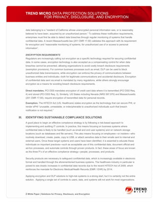 TREND MICRO DATA PROTECTION SOLUTIONS
               FOR PRIVACY, DISCLOSURE, AND ENCRYPTION


       data belonging to a “resident of California whose unencrypted personal information was, or is reasonably
       believed to have been, acquired by an unauthorized person.” To address these notification requirements,
       enterprises must first be able to detect data breaches through regular monitoring of systems that handle
       confidential data. A recent Massachusetts law (201 CMR 17.00) validates this approach with its requirement
       for encryption and “reasonable monitoring of systems, for unauthorized use of or access to personal
       information”.

       ENCRYPTION REQUIREMENTS
       Regulators are increasingly calling out encryption as a specific technology required for securing confidential
       data. In some cases, encryption technology is also accepted as a compensating control for when data
       breaches cannot be prevented, allowing organizations to avoid costly breach disclosure requirements
       (exemption provisions). For common business processes such as email, DLP can be used to block
       unauthorized data transmissions, while encryption can enforce the privacy of communications between
       business entities and individuals—both for legitimate communications and accidental disclosure. Encryption
       of confidential data sent via email is mandated by many regulations, while others strongly encourage
       encryption as a means for avoiding breach disclosure requirements.

       Direct mandates. PCI DSS mandates encryption of credit card data where it is transmitted (PCI DSS Req.
       4) and stored (PCI DSS Req. 3). Similarly, US States including Nevada (NRS 597.970) and Massachusetts
       (201 CMR 17.00), require encryption of transmitted data for personal records.

       Exemption. The HITECH Act (US, Healthcare) states encryption as the technology that can secure PHI, or
       render ePHI “unusable, unreadable, or indecipherable to unauthorized individuals such that breach
       notification is not required.”


III.   IDENTIFYING SUSTAINABLE COMPLIANCE SOLUTIONS
       A good place to begin an effective compliance strategy is by following a risk-based approach to
       implementing and auditing IT controls. In practice, this means focusing on business systems where
       confidential data is likely to be handled (such as email and end user systems) and on network storage
       locations (such as databases and file servers). This also means focusing on employees—or insiders—who
       routinely download, create, paste, copy to USB, or attach sensitive data to their emails sent to internal and
       external users. Once these target systems and users have been identified, it is essential to educate these
       individuals on important practices—such as acceptable use of this confidential data, document official and
       ad-hoc processes, and automate controls through proven products. In fact, these areas of focus are known
       as the three P’s of an effective compliance strategy—people, processes, and products.

       Security products are necessary to safeguard confidential data, which is increasingly available in electronic
       format and handled through the aforementioned business systems. The healthcare industry in particular is
       poised to see drastic increases in confidential data records due to the recent HITECH Act of 2009, which
       reinforces the mandate for Electronic Medical/Health Records (EMR / EHR) by 2014.

       Applying encryption and DLP solutions to high-risk systems is a strong start, but it is certainly not the entire
       solution. Applying a single set of controls to users, data, and systems will not work for most organizations.




       2 White Paper | Solutions for Privacy, Disclosure, and Encryption
 