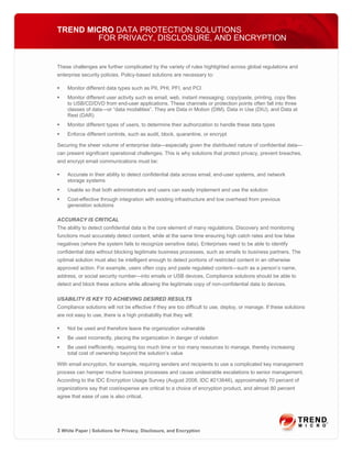 TREND MICRO DATA PROTECTION SOLUTIONS
        FOR PRIVACY, DISCLOSURE, AND ENCRYPTION


These challenges are further complicated by the variety of rules highlighted across global regulations and
enterprise security policies. Policy-based solutions are necessary to:

    Monitor different data types such as PII, PHI, PFI, and PCI
    Monitor different user activity such as email, web, instant messaging; copy/paste, printing, copy files
    to USB/CD/DVD from end-user applications. These channels or protection points often fall into three
    classes of data—or “data modalities”. They are Data in Motion (DIM), Data in Use (DIU), and Data at
    Rest (DAR)
    Monitor different types of users, to determine their authorization to handle these data types
    Enforce different controls, such as audit, block, quarantine, or encrypt

Securing the sheer volume of enterprise data—especially given the distributed nature of confidential data—
can present significant operational challenges. This is why solutions that protect privacy, prevent breaches,
and encrypt email communications must be:

    Accurate in their ability to detect confidential data across email, end-user systems, and network
    storage systems
    Usable so that both administrators and users can easily implement and use the solution
    Cost-effective through integration with existing infrastructure and low overhead from previous
    generation solutions

ACCURACY IS CRITICAL
The ability to detect confidential data is the core element of many regulations. Discovery and monitoring
functions must accurately detect content, while at the same time ensuring high catch rates and low false
negatives (where the system fails to recognize sensitive data). Enterprises need to be able to identify
confidential data without blocking legitimate business processes, such as emails to business partners. The
optimal solution must also be intelligent enough to detect portions of restricted content in an otherwise
approved action. For example, users often copy and paste regulated content—such as a person’s name,
address, or social security number—into emails or USB devices. Compliance solutions should be able to
detect and block these actions while allowing the legitimate copy of non-confidential data to devices.

USABILITY IS KEY TO ACHIEVING DESIRED RESULTS
Compliance solutions will not be effective if they are too difficult to use, deploy, or manage. If these solutions
are not easy to use, there is a high probability that they will:

    Not be used and therefore leave the organization vulnerable
    Be used incorrectly, placing the organization in danger of violation
    Be used inefficiently, requiring too much time or too many resources to manage, thereby increasing
    total cost of ownership beyond the solution’s value

With email encryption, for example, requiring senders and recipients to use a complicated key management
process can hamper routine business processes and cause undesirable escalations to senior management.
According to the IDC Encryption Usage Survey (August 2008, IDC #213646), approximately 70 percent of
organizations say that cost/expense are critical to a choice of encryption product, and almost 80 percent
agree that ease of use is also critical.




3 White Paper | Solutions for Privacy, Disclosure, and Encryption
 