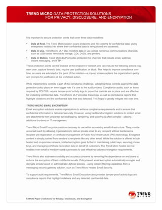 TREND MICRO DATA PROTECTION SOLUTIONS
        FOR PRIVACY, DISCLOSURE, AND ENCRYPTION




It is important to secure protection points that cover three data modalities:

    Data at Rest. The Trend Micro solution scans endpoints and file systems for confidential data, giving
    enterprises visibility into where their confidential data is being stored and accessed.
    Data in Use. Trend Micro DLP also monitors data in use across numerous communications channels
    such as USB-based removable storage, CDs, DVDs, and printers.
    Data in Motion. Trend Micro DLP provides protection for channels that include email, webmail,
    instant messaging, and FTP.

These protection points can be enabled at the endpoint or network and can include the following actions: log,
warn user, capture forensic data, require user justification, or block. This helps to improve compliance over
time, as users are educated at the point of the violation—a pop-up screen explains the organization’s policy
and prompts for justification of the prohibited action.

While implementing controls is part of the compliance challenge, validating these controls against the data
protection policy plays an even bigger role: it’s core to the audit process. Compliance audits, such as those
required by PCI DSS, require tamper-proof activity logs to prove that controls are in place and are effective
for protecting confidential data. Trend Micro DLP provides these logs, as well as compliance reports that
highlight violations and the confidential data that was detected. This helps to greatly mitigate risk over time.

TREND MICRO EMAIL ENCRYPTION
Email encryption solutions enable organizations to enforce compliance requirements and to ensure that
confidential information is delivered securely. However, using traditional encryption solutions to protect email
and attachments from unwanted eavesdropping, tampering, and spoofing is often complex—placing
additional burdens on IT management.

Trend Micro Email Encryption solutions are easy to use within an existing email infrastructure. They provide
universal reach by allowing organizations to deliver private email to any recipient without burdensome
recipient pre-registration or certificate management of Public Key Infrastructure (PKI) technology. Encrypted
content is simply pushed from senders to recipients like any other email. While the solution is offered in both
hosted and on-premise versions, hosted encryption goes further in maintaining public keys, securing private
keys, and managing certificate revocation lists on behalf of customers. The Trend Micro hosted service
enables even small or medium-sized businesses to cost-effectively address encryption requirements.

Trend Micro also addresses usability and accuracy concerns by removing the dependence on end users to
enforce the encryption of their confidential emails. Policy-based email encryption automatically encrypts and
decrypts emails based on administrator-defined policies—using content filtering capabilities from a
messaging security gateway solution, such as Trend Micro Hosted Email Security.

To support audit requirements, Trend Micro Email Encryption also provides tamper-proof activity logs and
compliance reports that highlight violations and any detected confidential data.




6 White Paper | Solutions for Privacy, Disclosure, and Encryption
 