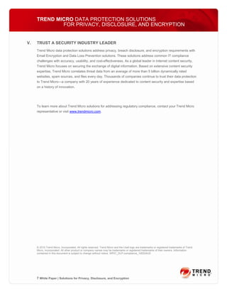 TREND MICRO DATA PROTECTION SOLUTIONS
             FOR PRIVACY, DISCLOSURE, AND ENCRYPTION


V.   TRUST A SECURITY INDUSTRY LEADER
     Trend Micro data protection solutions address privacy, breach disclosure, and encryption requirements with
     Email Encryption and Data Loss Prevention solutions. These solutions address common IT compliance
     challenges with accuracy, usability, and cost-effectiveness. As a global leader in Internet content security,
     Trend Micro focuses on securing the exchange of digital information. Based on extensive content security
     expertise, Trend Micro correlates threat data from an average of more than 5 billion dynamically rated
     websites, spam sources, and files every day. Thousands of companies continue to trust their data protection
     to Trend Micro—a company with 20 years of experience dedicated to content security and expertise based
     on a history of innovation.




     To learn more about Trend Micro solutions for addressing regulatory compliance, contact your Trend Micro
     representative or visit www.trendmicro.com.




     © 2010 Trend Micro, Incorporated. All rights reserved. Trend Micro and the t-ball logo are trademarks or registered trademarks of Trend
     Micro, Incorporated. All other product or company names may be trademarks or registered trademarks of their owners. Information
     contained in this document is subject to change without notice. WP01_DLP-compliance_100224US




     7 White Paper | Solutions for Privacy, Disclosure, and Encryption
 