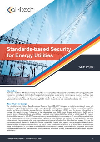 sales@kalkitech.com | www.kalkitech.com 1
White Paper
Standards-based Security
for Energy Utilities
Introduction
There are a multitude of factors increasing the number and severity of cyber threats and vulnerabilities in the energy sector. With
the adoption of intelligent distributed technologies that enable remote control and/or monitoring and advanced analytics, more
critical data is traversing communication networks necessitating stronger security. In this paper we examine the unique aspects of
cybersecurity in energy along with the various applicable industry standards and best practices for reducing risk.
Major Drivers for Change
The Industrial Control Systems Cyber Emergency Response Team (ICS-CERT) is focused on control system security issues with
the objective of providing information to help in reducing risk. ICS-CERT analyzed a subset of the total number of vulnerabilities
reported and determined that the average Common Vulnerability Scoring System (CVSS) score for reported vulnerabilities for
the year 2016 was 7.8/10. And 73.8 percent of the vulnerabilities, have CVSS scores of seven and above. A CVSS score of
seven or above indicates that these vulnerabilities, if exploited, have the potential to have a high or critical impact. The majority
of vulnerabilities tracked by ICS-CERT were most commonly associated with the energy sector. A successful cyberattack in the
energy sector could have important consequences or implications, beyond those of just the facility or the organization, due to the
critical nature of their services to other organizations that rely on energy to function. One of the illustrious cases in 2016 was that
attackers successfully blacked out a portion of Kiev, the capital city of Ukraine, using malware capable of deleting data and causing
physical damage to industrial control systems. The energy industry is expected to continue to be a high priority target for threat
actors, particularly given its importance to national and economic security. However, by acknowledging the threats, performing a
comprehensive and recurring risk assessment, and implementing a mitigation strategy, organizations can be in position to prevent
cyberattacks.
 