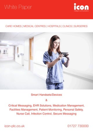 Smart Handsets/Devices
&
Critical Messaging, EHR Solutions, Medication Management,
Facilities Management, Patient Monitoring, Personal Safety,
Nurse Call, Infection Control, Secure Messaging
icon-plc.co.uk 01727 730000
White Paper
CARE HOMES | MEDICAL CENTRES | HOSPITALS | CLINICS | SURGERIES
 