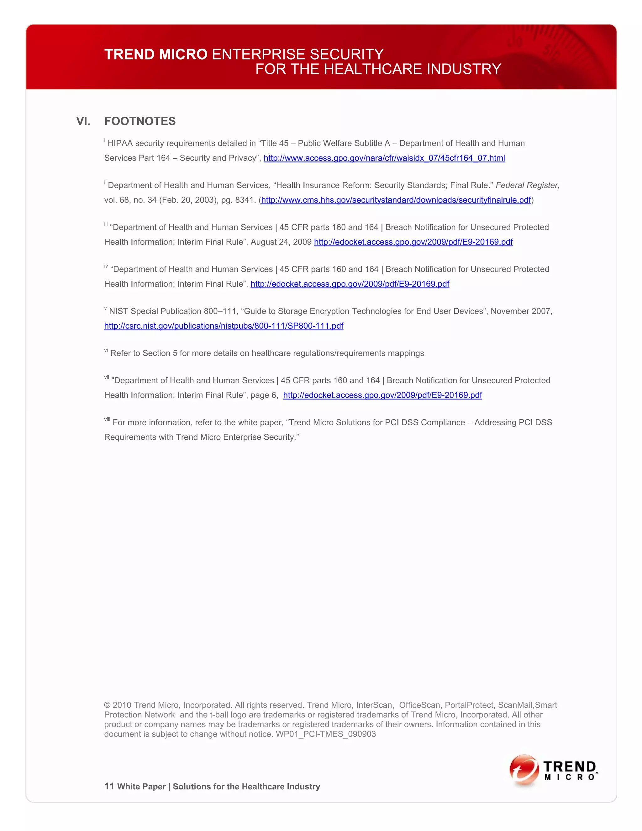 TREND MICRO ENTERPRISE SECURITY
                      FOR THE HEALTHCARE INDUSTRY


VI.   FOOTNOTES
      i
           HIPAA security requirements detailed in “Title 45 – Public Welfare Subtitle A – Department of Health and Human
      Services Part 164 – Security and Privacy”, http://www.access.gpo.gov/nara/cfr/waisidx_07/45cfr164_07.html

      ii
            Department of Health and Human Services, “Health Insurance Reform: Security Standards; Final Rule.” Federal Register,
      vol. 68, no. 34 (Feb. 20, 2003), pg. 8341. (http://www.cms.hhs.gov/securitystandard/downloads/securityfinalrule.pdf)

      iii
            “Department of Health and Human Services | 45 CFR parts 160 and 164 | Breach Notification for Unsecured Protected
      Health Information; Interim Final Rule”, August 24, 2009 http://edocket.access.gpo.gov/2009/pdf/E9-20169.pdf

      iv
             “Department of Health and Human Services | 45 CFR parts 160 and 164 | Breach Notification for Unsecured Protected
      Health Information; Interim Final Rule”, http://edocket.access.gpo.gov/2009/pdf/E9-20169.pdf

      v
            NIST Special Publication 800–111, “Guide to Storage Encryption Technologies for End User Devices”, November 2007,
      http://csrc.nist.gov/publications/nistpubs/800-111/SP800-111.pdf

      vi
             Refer to Section 5 for more details on healthcare regulations/requirements mappings

      vii
             “Department of Health and Human Services | 45 CFR parts 160 and 164 | Breach Notification for Unsecured Protected
      Health Information; Interim Final Rule”, page 6, http://edocket.access.gpo.gov/2009/pdf/E9-20169.pdf

      viii
             For more information, refer to the white paper, “Trend Micro Solutions for PCI DSS Compliance – Addressing PCI DSS
      Requirements with Trend Micro Enterprise Security.”




      © 2010 Trend Micro, Incorporated. All rights reserved. Trend Micro, InterScan, OfficeScan, PortalProtect, ScanMail,Smart
      Protection Network and the t-ball logo are trademarks or registered trademarks of Trend Micro, Incorporated. All other
      product or company names may be trademarks or registered trademarks of their owners. Information contained in this
      document is subject to change without notice. WP01_PCI-TMES_090903




      11 White Paper | Solutions for the Healthcare Industry
 