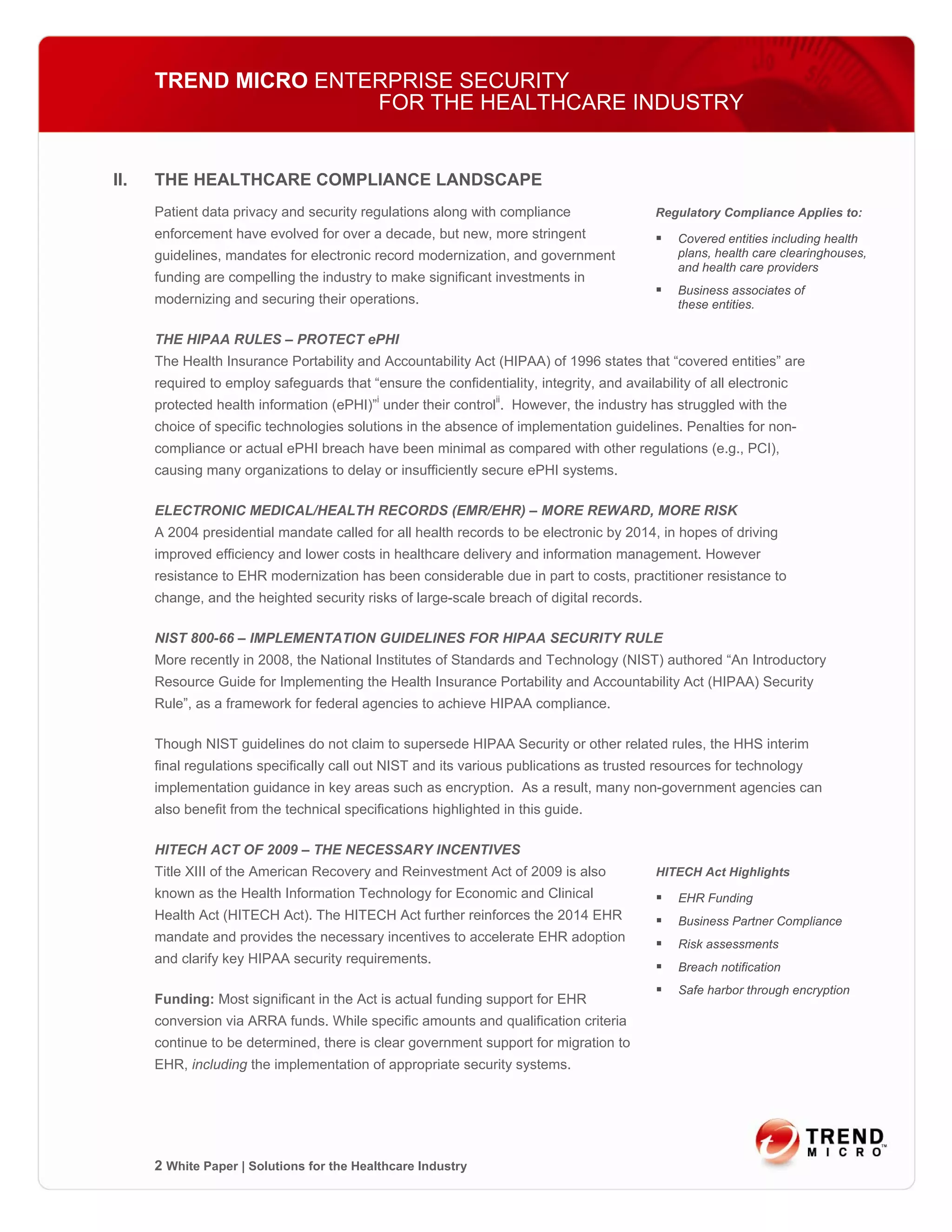 TREND MICRO ENTERPRISE SECURITY
                      FOR THE HEALTHCARE INDUSTRY


II.   THE HEALTHCARE COMPLIANCE LANDSCAPE
      Patient data privacy and security regulations along with compliance                   Regulatory Compliance Applies to:
      enforcement have evolved for over a decade, but new, more stringent                       Covered entities including health
      guidelines, mandates for electronic record modernization, and government                  plans, health care clearinghouses,
                                                                                                and health care providers
      funding are compelling the industry to make significant investments in
                                                                                                Business associates of
      modernizing and securing their operations.                                                these entities.

      THE HIPAA RULES – PROTECT ePHI
      The Health Insurance Portability and Accountability Act (HIPAA) of 1996 states that “covered entities” are
      required to employ safeguards that “ensure the confidentiality, integrity, and availability of all electronic
      protected health information (ePHI)”i under their controlii. However, the industry has struggled with the
      choice of specific technologies solutions in the absence of implementation guidelines. Penalties for non-
      compliance or actual ePHI breach have been minimal as compared with other regulations (e.g., PCI),
      causing many organizations to delay or insufficiently secure ePHI systems.

      ELECTRONIC MEDICAL/HEALTH RECORDS (EMR/EHR) – MORE REWARD, MORE RISK
      A 2004 presidential mandate called for all health records to be electronic by 2014, in hopes of driving
      improved efficiency and lower costs in healthcare delivery and information management. However
      resistance to EHR modernization has been considerable due in part to costs, practitioner resistance to
      change, and the heighted security risks of large-scale breach of digital records.

      NIST 800-66 – IMPLEMENTATION GUIDELINES FOR HIPAA SECURITY RULE
      More recently in 2008, the National Institutes of Standards and Technology (NIST) authored “An Introductory
      Resource Guide for Implementing the Health Insurance Portability and Accountability Act (HIPAA) Security
      Rule”, as a framework for federal agencies to achieve HIPAA compliance.

      Though NIST guidelines do not claim to supersede HIPAA Security or other related rules, the HHS interim
      final regulations specifically call out NIST and its various publications as trusted resources for technology
      implementation guidance in key areas such as encryption. As a result, many non-government agencies can
      also benefit from the technical specifications highlighted in this guide.

      HITECH ACT OF 2009 – THE NECESSARY INCENTIVES
      Title XIII of the American Recovery and Reinvestment Act of 2009 is also              HITECH Act Highlights
      known as the Health Information Technology for Economic and Clinical                      EHR Funding
      Health Act (HITECH Act). The HITECH Act further reinforces the 2014 EHR                   Business Partner Compliance
      mandate and provides the necessary incentives to accelerate EHR adoption                  Risk assessments
      and clarify key HIPAA security requirements.
                                                                                                Breach notification
                                                                                                Safe harbor through encryption
      Funding: Most significant in the Act is actual funding support for EHR
      conversion via ARRA funds. While specific amounts and qualification criteria
      continue to be determined, there is clear government support for migration to
      EHR, including the implementation of appropriate security systems.




      2 White Paper | Solutions for the Healthcare Industry
 
