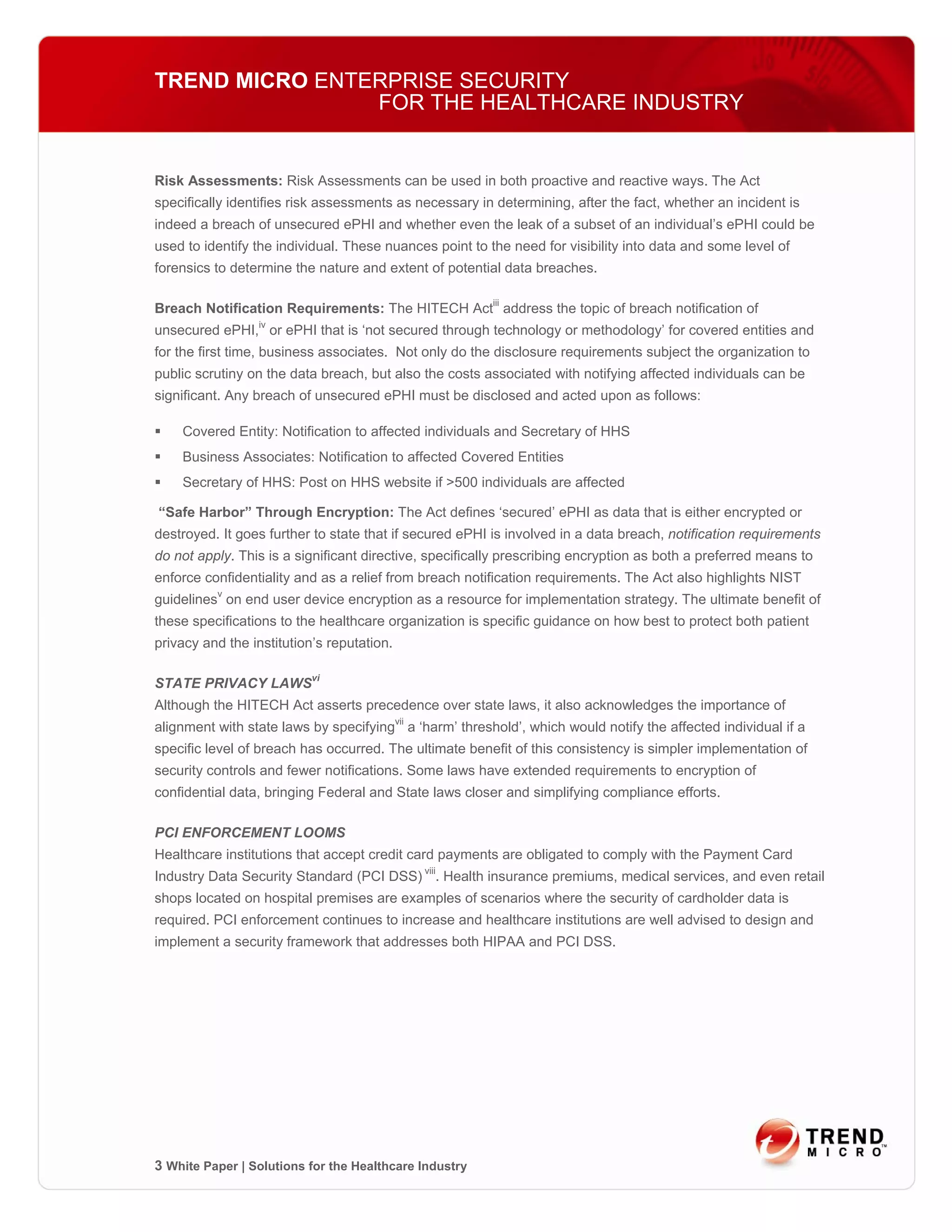 TREND MICRO ENTERPRISE SECURITY
                FOR THE HEALTHCARE INDUSTRY


Risk Assessments: Risk Assessments can be used in both proactive and reactive ways. The Act
specifically identifies risk assessments as necessary in determining, after the fact, whether an incident is
indeed a breach of unsecured ePHI and whether even the leak of a subset of an individual’s ePHI could be
used to identify the individual. These nuances point to the need for visibility into data and some level of
forensics to determine the nature and extent of potential data breaches.

Breach Notification Requirements: The HITECH Actiii address the topic of breach notification of
unsecured ePHI,iv or ePHI that is ‘not secured through technology or methodology’ for covered entities and
for the first time, business associates. Not only do the disclosure requirements subject the organization to
public scrutiny on the data breach, but also the costs associated with notifying affected individuals can be
significant. Any breach of unsecured ePHI must be disclosed and acted upon as follows:

    Covered Entity: Notification to affected individuals and Secretary of HHS
    Business Associates: Notification to affected Covered Entities
    Secretary of HHS: Post on HHS website if >500 individuals are affected

“Safe Harbor” Through Encryption: The Act defines ‘secured’ ePHI as data that is either encrypted or
destroyed. It goes further to state that if secured ePHI is involved in a data breach, notification requirements
do not apply. This is a significant directive, specifically prescribing encryption as both a preferred means to
enforce confidentiality and as a relief from breach notification requirements. The Act also highlights NIST
guidelinesv on end user device encryption as a resource for implementation strategy. The ultimate benefit of
these specifications to the healthcare organization is specific guidance on how best to protect both patient
privacy and the institution’s reputation.

STATE PRIVACY LAWSvi
Although the HITECH Act asserts precedence over state laws, it also acknowledges the importance of
alignment with state laws by specifyingvii a ‘harm’ threshold’, which would notify the affected individual if a
specific level of breach has occurred. The ultimate benefit of this consistency is simpler implementation of
security controls and fewer notifications. Some laws have extended requirements to encryption of
confidential data, bringing Federal and State laws closer and simplifying compliance efforts.

PCI ENFORCEMENT LOOMS
Healthcare institutions that accept credit card payments are obligated to comply with the Payment Card
Industry Data Security Standard (PCI DSS) viii. Health insurance premiums, medical services, and even retail
shops located on hospital premises are examples of scenarios where the security of cardholder data is
required. PCI enforcement continues to increase and healthcare institutions are well advised to design and
implement a security framework that addresses both HIPAA and PCI DSS.




3 White Paper | Solutions for the Healthcare Industry
 