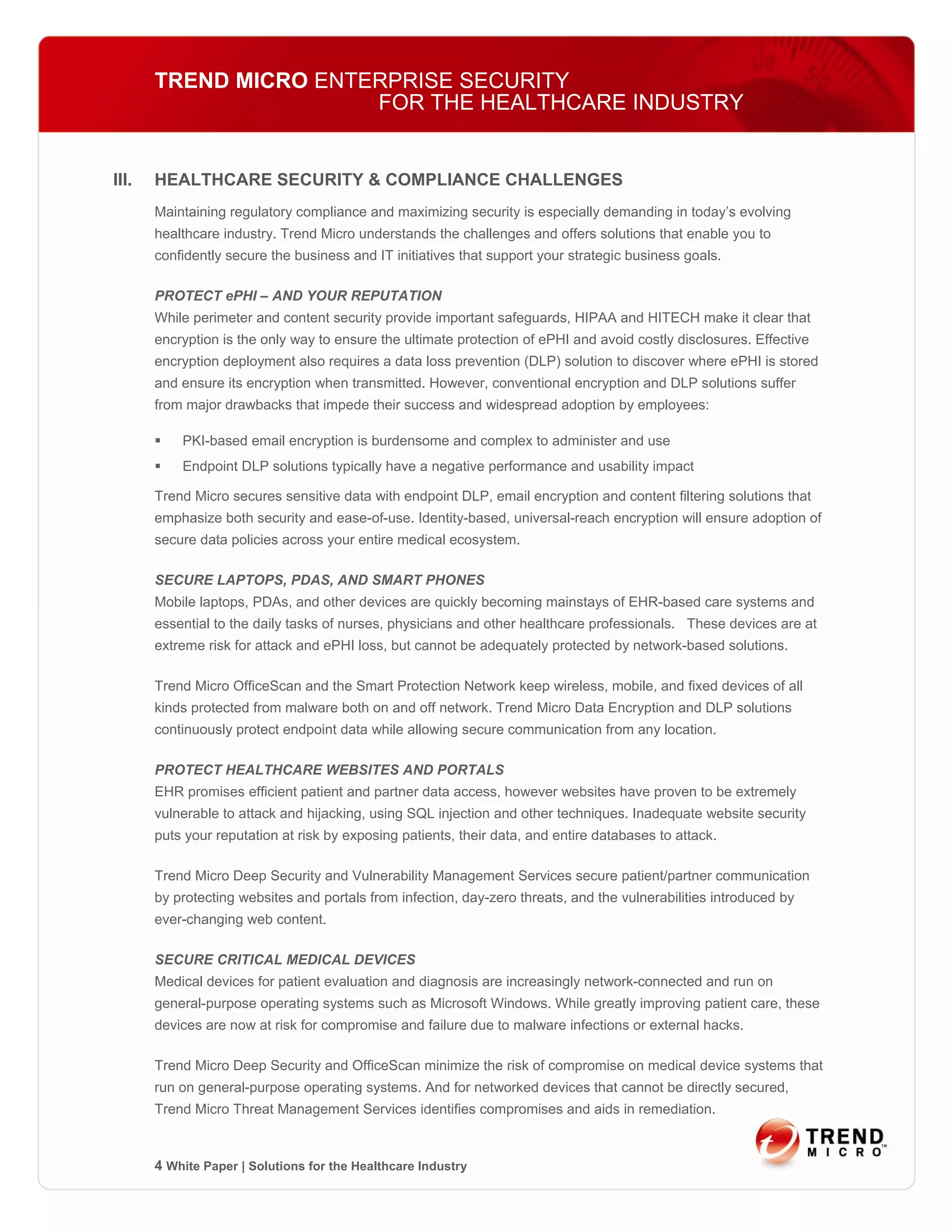 TREND MICRO ENTERPRISE SECURITY
                       FOR THE HEALTHCARE INDUSTRY


III.   HEALTHCARE SECURITY & COMPLIANCE CHALLENGES
       Maintaining regulatory compliance and maximizing security is especially demanding in today’s evolving
       healthcare industry. Trend Micro understands the challenges and offers solutions that enable you to
       confidently secure the business and IT initiatives that support your strategic business goals.

       PROTECT ePHI – AND YOUR REPUTATION
       While perimeter and content security provide important safeguards, HIPAA and HITECH make it clear that
       encryption is the only way to ensure the ultimate protection of ePHI and avoid costly disclosures. Effective
       encryption deployment also requires a data loss prevention (DLP) solution to discover where ePHI is stored
       and ensure its encryption when transmitted. However, conventional encryption and DLP solutions suffer
       from major drawbacks that impede their success and widespread adoption by employees:

           PKI-based email encryption is burdensome and complex to administer and use
           Endpoint DLP solutions typically have a negative performance and usability impact

       Trend Micro secures sensitive data with endpoint DLP, email encryption and content filtering solutions that
       emphasize both security and ease-of-use. Identity-based, universal-reach encryption will ensure adoption of
       secure data policies across your entire medical ecosystem.

       SECURE LAPTOPS, PDAS, AND SMART PHONES
       Mobile laptops, PDAs, and other devices are quickly becoming mainstays of EHR-based care systems and
       essential to the daily tasks of nurses, physicians and other healthcare professionals. These devices are at
       extreme risk for attack and ePHI loss, but cannot be adequately protected by network-based solutions.

       Trend Micro OfficeScan and the Smart Protection Network keep wireless, mobile, and fixed devices of all
       kinds protected from malware both on and off network. Trend Micro Data Encryption and DLP solutions
       continuously protect endpoint data while allowing secure communication from any location.

       PROTECT HEALTHCARE WEBSITES AND PORTALS
       EHR promises efficient patient and partner data access, however websites have proven to be extremely
       vulnerable to attack and hijacking, using SQL injection and other techniques. Inadequate website security
       puts your reputation at risk by exposing patients, their data, and entire databases to attack.

       Trend Micro Deep Security and Vulnerability Management Services secure patient/partner communication
       by protecting websites and portals from infection, day-zero threats, and the vulnerabilities introduced by
       ever-changing web content.

       SECURE CRITICAL MEDICAL DEVICES
       Medical devices for patient evaluation and diagnosis are increasingly network-connected and run on
       general-purpose operating systems such as Microsoft Windows. While greatly improving patient care, these
       devices are now at risk for compromise and failure due to malware infections or external hacks.

       Trend Micro Deep Security and OfficeScan minimize the risk of compromise on medical device systems that
       run on general-purpose operating systems. And for networked devices that cannot be directly secured,
       Trend Micro Threat Management Services identifies compromises and aids in remediation.



       4 White Paper | Solutions for the Healthcare Industry
 
