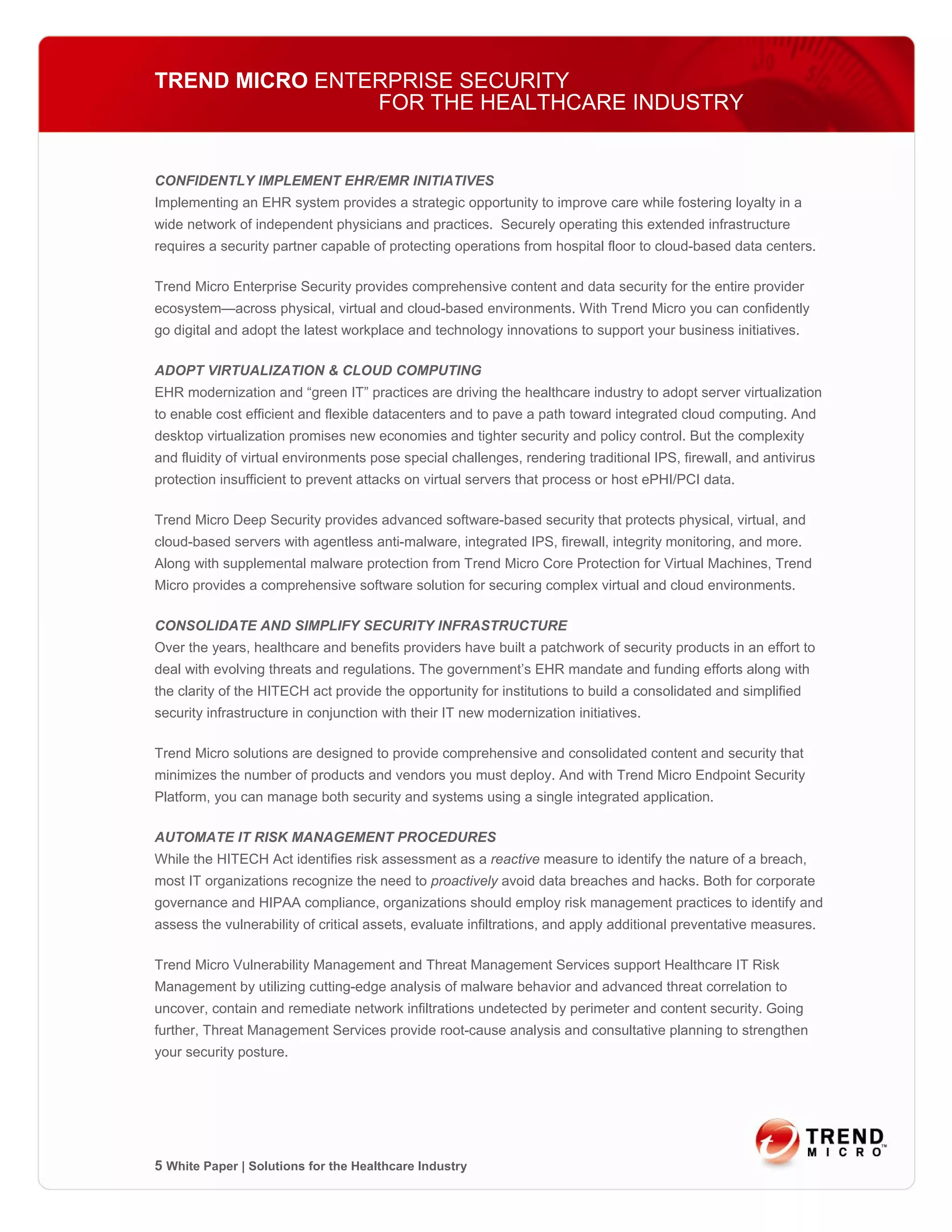 TREND MICRO ENTERPRISE SECURITY
                FOR THE HEALTHCARE INDUSTRY


CONFIDENTLY IMPLEMENT EHR/EMR INITIATIVES
Implementing an EHR system provides a strategic opportunity to improve care while fostering loyalty in a
wide network of independent physicians and practices. Securely operating this extended infrastructure
requires a security partner capable of protecting operations from hospital floor to cloud-based data centers.

Trend Micro Enterprise Security provides comprehensive content and data security for the entire provider
ecosystem—across physical, virtual and cloud-based environments. With Trend Micro you can confidently
go digital and adopt the latest workplace and technology innovations to support your business initiatives.

ADOPT VIRTUALIZATION & CLOUD COMPUTING
EHR modernization and “green IT” practices are driving the healthcare industry to adopt server virtualization
to enable cost efficient and flexible datacenters and to pave a path toward integrated cloud computing. And
desktop virtualization promises new economies and tighter security and policy control. But the complexity
and fluidity of virtual environments pose special challenges, rendering traditional IPS, firewall, and antivirus
protection insufficient to prevent attacks on virtual servers that process or host ePHI/PCI data.

Trend Micro Deep Security provides advanced software-based security that protects physical, virtual, and
cloud-based servers with agentless anti-malware, integrated IPS, firewall, integrity monitoring, and more.
Along with supplemental malware protection from Trend Micro Core Protection for Virtual Machines, Trend
Micro provides a comprehensive software solution for securing complex virtual and cloud environments.

CONSOLIDATE AND SIMPLIFY SECURITY INFRASTRUCTURE
Over the years, healthcare and benefits providers have built a patchwork of security products in an effort to
deal with evolving threats and regulations. The government’s EHR mandate and funding efforts along with
the clarity of the HITECH act provide the opportunity for institutions to build a consolidated and simplified
security infrastructure in conjunction with their IT new modernization initiatives.

Trend Micro solutions are designed to provide comprehensive and consolidated content and security that
minimizes the number of products and vendors you must deploy. And with Trend Micro Endpoint Security
Platform, you can manage both security and systems using a single integrated application.

AUTOMATE IT RISK MANAGEMENT PROCEDURES
While the HITECH Act identifies risk assessment as a reactive measure to identify the nature of a breach,
most IT organizations recognize the need to proactively avoid data breaches and hacks. Both for corporate
governance and HIPAA compliance, organizations should employ risk management practices to identify and
assess the vulnerability of critical assets, evaluate infiltrations, and apply additional preventative measures.

Trend Micro Vulnerability Management and Threat Management Services support Healthcare IT Risk
Management by utilizing cutting-edge analysis of malware behavior and advanced threat correlation to
uncover, contain and remediate network infiltrations undetected by perimeter and content security. Going
further, Threat Management Services provide root-cause analysis and consultative planning to strengthen
your security posture.




5 White Paper | Solutions for the Healthcare Industry
 