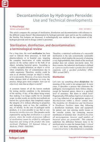 Copyright © 2014 Fedegari Group
fedegari.com
Decontamination by Hydrogen Peroxide:
Use and Technical developments
V. Mascherpa
Senior consultant R&D
This article compares the concepts of sterilization, disinfection and decontamination with reference to
the different scopes thereof. Decontamination by hydrogen peroxide vapor and its use for conditioning
the Sterility Test Isolators are discussed. A technologically new method for the vaporization of the
hydrogen peroxide and its dosage control is presented.
Sterilization, disinfection, and decontamination:
a terminological review
For a long time, the word sterilization has been
used to indicate those processes, in food and
pharma-industry or in hospital care, targeting
the complete inactivation of viable microbial
species on the surface and/or in the bulk of an
object, including bacterial spores. According to
a widely accepted definition, an object is sterile
when completely free of contamination due to
viable organisms. Therefore, sterility could be
seen as an absolute concept: an object is sterile,
or it is non-sterile. However, if we move from the
rather abstract field of definitions to every day
practice, things grow more complex: how can we
objectively state that an object is sterile?
A common feature of all the known methods
for testing sterility condition is the destruction
of the sterility, if any, of the object being tested,
thus making it no longer usable for its intended
scope: in other words, no sterility test methods are
known for a given object, that completely respect
the integrity of it, without affecting its properties
and damaging, more or less, the condition, if
any, of sterility. In the case of packaged sterile
products, it is even possible to say that no non-
destructive sterility tests exist. This paradox can be
expressed by saying that sterilization is a special
process, where the results of processes (efficacy
of sterilization) cannot be verified by subsequent
inspection and testing of the product (the items
sterilized) (Publimed, US National Library of
Medicine, PMID: 10402868).
Therefore, a statistical verification of a successful
sterilization is the sole economically sustainable
alternative which implies the necessity of attaining
a very high probability that a batch of the sterilized
product does not contain non-sterile items. For
these reasons, the industrial sterilization is defined
as ‘a process used to render a product free of viable
organisms with a specified probability’ (PDA,
TR#1 revised 2007).
Disinfection
Let’s now say something about disinfection: the
meaning of this word is not unequivocal. In most
cases, it describes a process that eliminates the
pathogenic microorganisms from lifeless objects,
except for bacterial spores, down to a specified
level of assurance. But down to which level?
Pragmatically, FDA defines high level-disinfection
a six Log reduction of an appropriate species of
Mycobacterium within a shorter contact time.
The Guideline for Disinfection and Sterilization
in Healthcare Facilities states that, following
a disinfection treatment, items and equipment
for patient care non entering sterile tissues or
the vascular system, but contacting mucous
membranes or nonintact skin ‘should be free from
all microorganisms; however, small numbers of
bacterial spores are permissible’. This criterion
underlines the difference between items to be
sterilized prior to enter the human body (‘critical
items’), and those demanding only disinfection
(‘semicritical items’); this distinction is essentialy
DOC. 341040.22
 