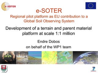 e-SOTER
Regional pilot platform as EU contribution to a
Global Soil Observing System
Development of a terrain and parent material
platform at scale 1:1 million
Endre Dobos
on behalf of the WP1 team
 