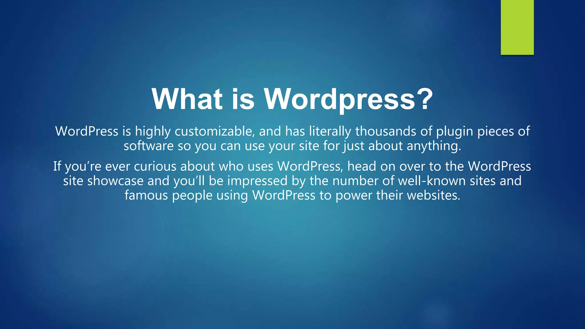 What is Wordpress?
WordPress is highly customizable, and has literally thousands of plugin pieces of
software so you can use your site for just about anything.
If you’re ever curious about who uses WordPress, head on over to the WordPress
site showcase and you’ll be impressed by the number of well-known sites and
famous people using WordPress to power their websites.
 