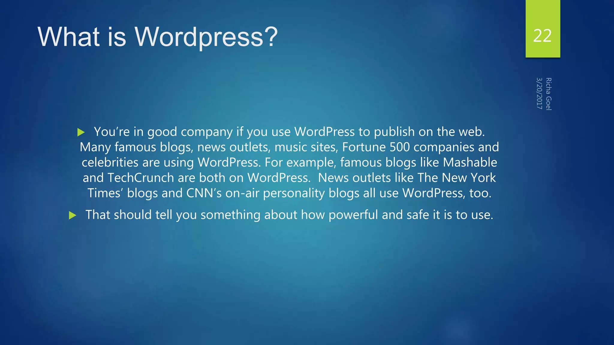 What is Wordpress?
 You’re in good company if you use WordPress to publish on the web.
Many famous blogs, news outlets, music sites, Fortune 500 companies and
celebrities are using WordPress. For example, famous blogs like Mashable
and TechCrunch are both on WordPress. News outlets like The New York
Times’ blogs and CNN’s on-air personality blogs all use WordPress, too.
 That should tell you something about how powerful and safe it is to use.
22
 