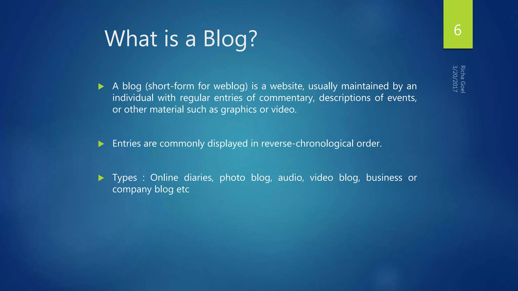 What is a Blog?
 A blog (short-form for weblog) is a website, usually maintained by an
individual with regular entries of commentary, descriptions of events,
or other material such as graphics or video.
 Entries are commonly displayed in reverse-chronological order.
 Types : Online diaries, photo blog, audio, video blog, business or
company blog etc
6
 