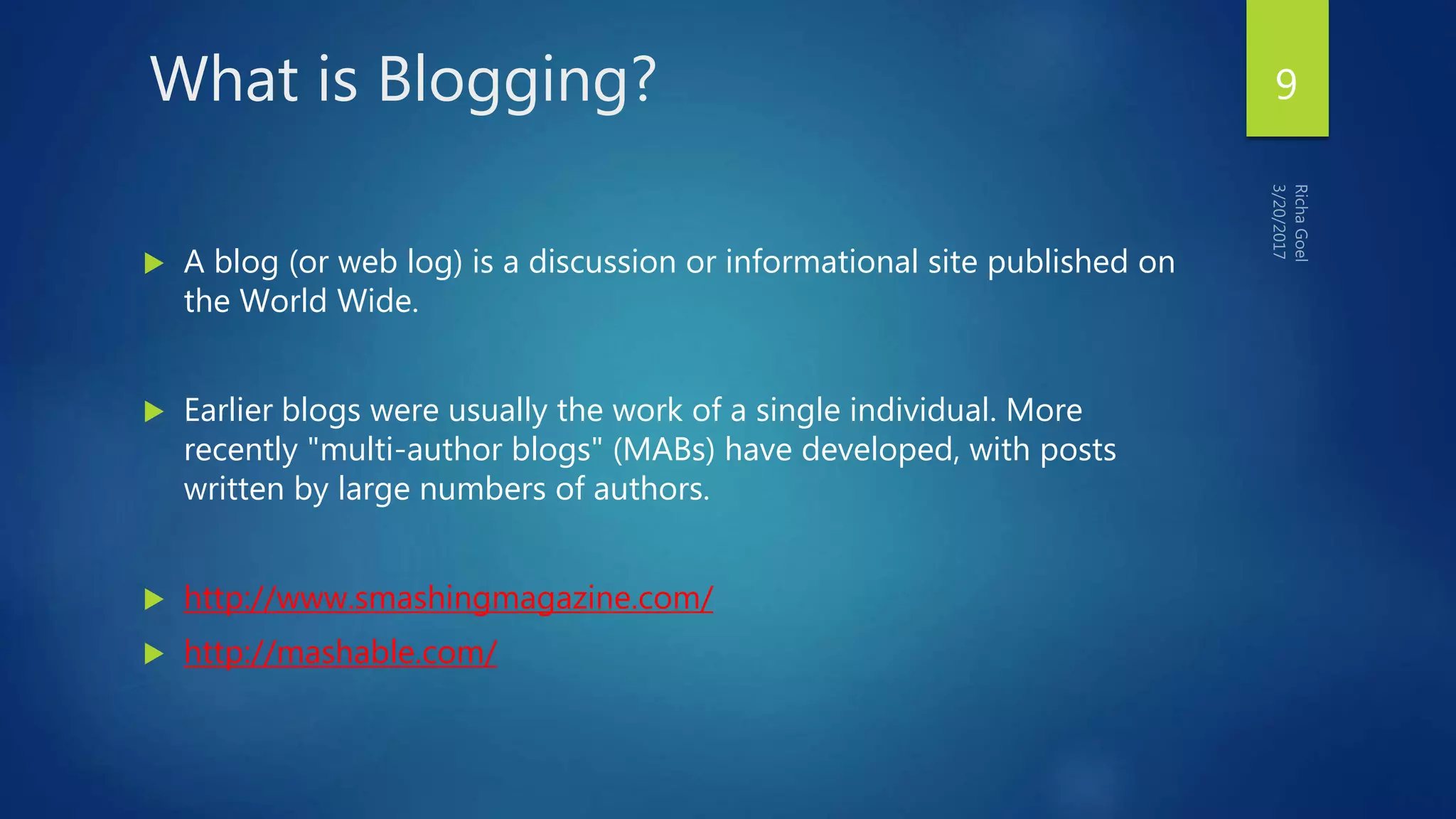 What is Blogging?
 A blog (or web log) is a discussion or informational site published on
the World Wide.
 Earlier blogs were usually the work of a single individual. More
recently "multi-author blogs" (MABs) have developed, with posts
written by large numbers of authors.
 http://www.smashingmagazine.com/
 http://mashable.com/
9
 