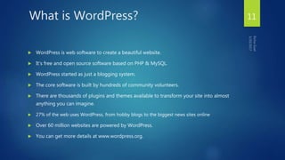 What is WordPress?
 WordPress is web software to create a beautiful website.
 It's free and open source software based on PHP & MySQL.
 WordPress started as just a blogging system.
 The core software is built by hundreds of community volunteers.
 There are thousands of plugins and themes available to transform your site into almost
anything you can imagine.
 27% of the web uses WordPress, from hobby blogs to the biggest news sites online
 Over 60 million websites are powered by WordPress.
 You can get more details at www.wordpress.org.
11
 