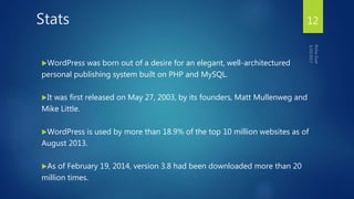 Stats
WordPress was born out of a desire for an elegant, well-architectured
personal publishing system built on PHP and MySQL.
It was first released on May 27, 2003, by its founders, Matt Mullenweg and
Mike Little.
WordPress is used by more than 18.9% of the top 10 million websites as of
August 2013.
As of February 19, 2014, version 3.8 had been downloaded more than 20
million times.
12
 