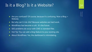 Is it a Blog? Is it a Website?
 Are you confused? Of course, because it’s confusing. Now a Blog =
Website.
 But why can’t it do this? Because websites are hard work.
 WordPress has become a cult. It’s the future.
 SEO problems do occur with CMS vs standard files
 Hot Tip: You can add a blog feature to your existing site.
 About WordPress: Yes, the dashboard is intimidating.
14
 