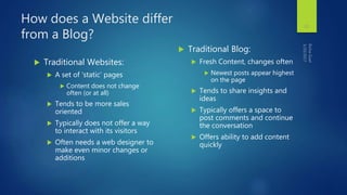 How does a Website differ
from a Blog?
 Traditional Websites:
 A set of ‘static’ pages
 Content does not change
often (or at all)
 Tends to be more sales
oriented
 Typically does not offer a way
to interact with its visitors
 Often needs a web designer to
make even minor changes or
additions
 Traditional Blog:
 Fresh Content, changes often
 Newest posts appear highest
on the page
 Tends to share insights and
ideas
 Typically offers a space to
post comments and continue
the conversation
 Offers ability to add content
quickly
15
 