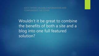 Wouldn’t it be great to combine
the benefits of both a site and a
blog into one full featured
solution?
EACH OFFERS VALUABLE INFORMATION AND
COMPLIMENTS THE OTHER
 