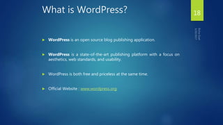 What is WordPress?
 WordPress is an open source blog publishing application.
 WordPress is a state-of-the-art publishing platform with a focus on
aesthetics, web standards, and usability.
 WordPress is both free and priceless at the same time.
 Official Website : www.wordpress.org
18
 