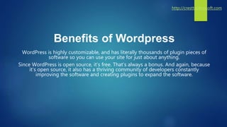 Benefits of Wordpress
WordPress is highly customizable, and has literally thousands of plugin pieces of
software so you can use your site for just about anything.
Since WordPress is open source, it’s free. That’s always a bonus. And again, because
it’s open source, it also has a thriving community of developers constantly
improving the software and creating plugins to expand the software.
http://cresttechnosoft.com
 