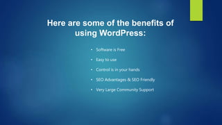 Here are some of the benefits of
using WordPress:
• Software is Free
• Easy to use
• Control is in your hands
• SEO Advantages & SEO Friendly
• Very Large Community Support
 