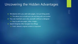 Uncovering the Hidden Advantages
 Wordpress let’s you add web pages, not just blog posts
 This allows you to build your site and blog with one toolset
 You can maintain your site, yourself, without a designer
 Easy to add new pages, video, images…
 Search Engines (like Google) love Blogs
 Fresh, relevant, original content is important
25
 