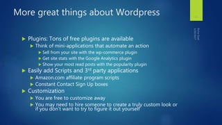 More great things about Wordpress
 Plugins: Tons of free plugins are available
 Think of mini-applications that automate an action
 Sell from your site with the wp-commerce plugin
 Get site stats with the Google Analytics plugin
 Show your most read posts with the popularity plugin
 Easily add Scripts and 3rd party applications
 Amazon.com affiliate program scripts
 Constant Contact Sign Up boxes
 Customization
 You are free to customize away
 You may need to hire someone to create a truly custom look or
if you don’t want to try to figure it out yourself
27
 