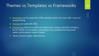 Themes vs Templates vs Frameworks
 Templates can be used with HTML websites (yeah, let’s save 100+ hours of
programming.
 Themes are used with CMS
 Frameworks: Built on a solid core theme with quality code that includes a
lot of “inbuilt” functionality; continually being updated and improved;
easier customization; doesn’t break.
 Thesis, Genesis highly rated themes.
28
 
