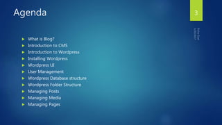 Agenda
 What is Blog?
 Introduction to CMS
 Introduction to Wordpress
 Installing Wordpress
 Wordpress UI
 User Management
 Wordpress Database structure
 Wordpress Folder Structure
 Managing Posts
 Managing Media
 Managing Pages
3
 