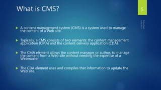 What is CMS?
 A content management system (CMS) is a system used to manage
the content of a Web site.
 Typically, a CMS consists of two elements: the content management
application (CMA) and the content delivery application (CDA).
 The CMA element allows the content manager or author, to manage
the content from a Web site without needing the expertise of a
Webmaster.
 The CDA element uses and compiles that information to update the
Web site.
5
 