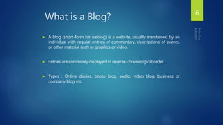 What is a Blog?
 A blog (short-form for weblog) is a website, usually maintained by an
individual with regular entries of commentary, descriptions of events,
or other material such as graphics or video.
 Entries are commonly displayed in reverse-chronological order.
 Types : Online diaries, photo blog, audio, video blog, business or
company blog etc
6
 