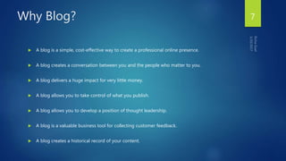 Why Blog?
 A blog is a simple, cost-effective way to create a professional online presence.
 A blog creates a conversation between you and the people who matter to you.
 A blog delivers a huge impact for very little money.
 A blog allows you to take control of what you publish.
 A blog allows you to develop a position of thought leadership.
 A blog is a valuable business tool for collecting customer feedback.
 A blog creates a historical record of your content.
7
 