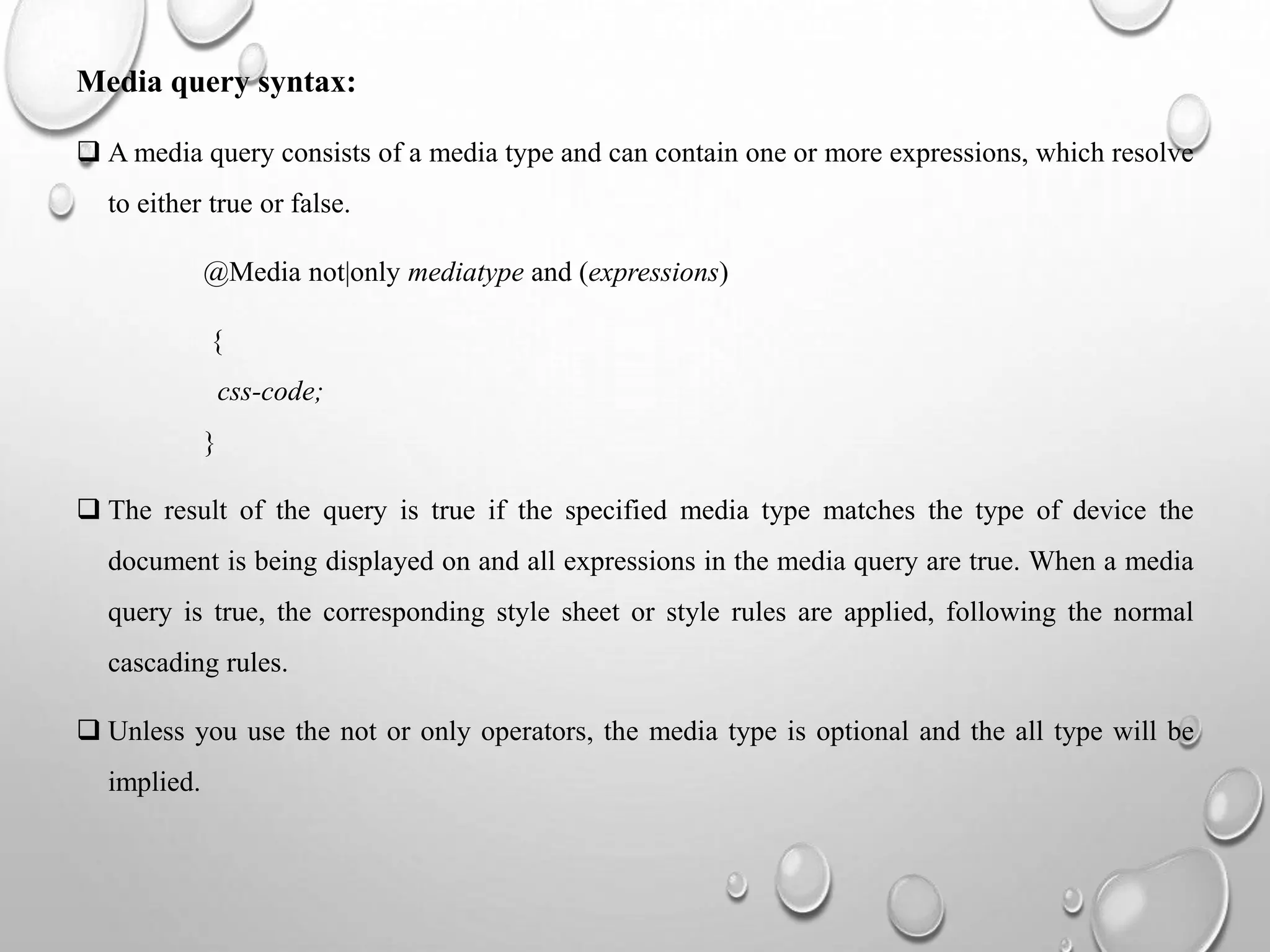 Media query syntax:
 A media query consists of a media type and can contain one or more expressions, which resolve
to either true or false.
@Media not|only mediatype and (expressions)
{
css-code;
}
 The result of the query is true if the specified media type matches the type of device the
document is being displayed on and all expressions in the media query are true. When a media
query is true, the corresponding style sheet or style rules are applied, following the normal
cascading rules.
 Unless you use the not or only operators, the media type is optional and the all type will be
implied.
 