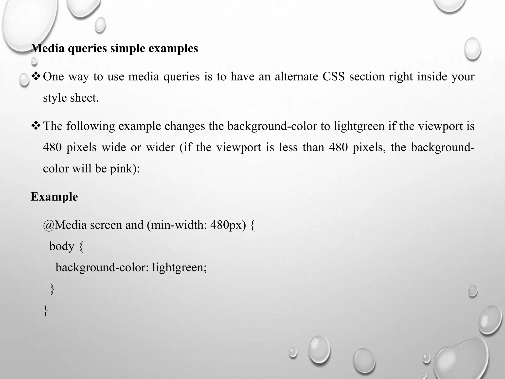 Media queries simple examples
One way to use media queries is to have an alternate CSS section right inside your
style sheet.
The following example changes the background-color to lightgreen if the viewport is
480 pixels wide or wider (if the viewport is less than 480 pixels, the background-
color will be pink):
Example
@Media screen and (min-width: 480px) {
body {
background-color: lightgreen;
}
}
 