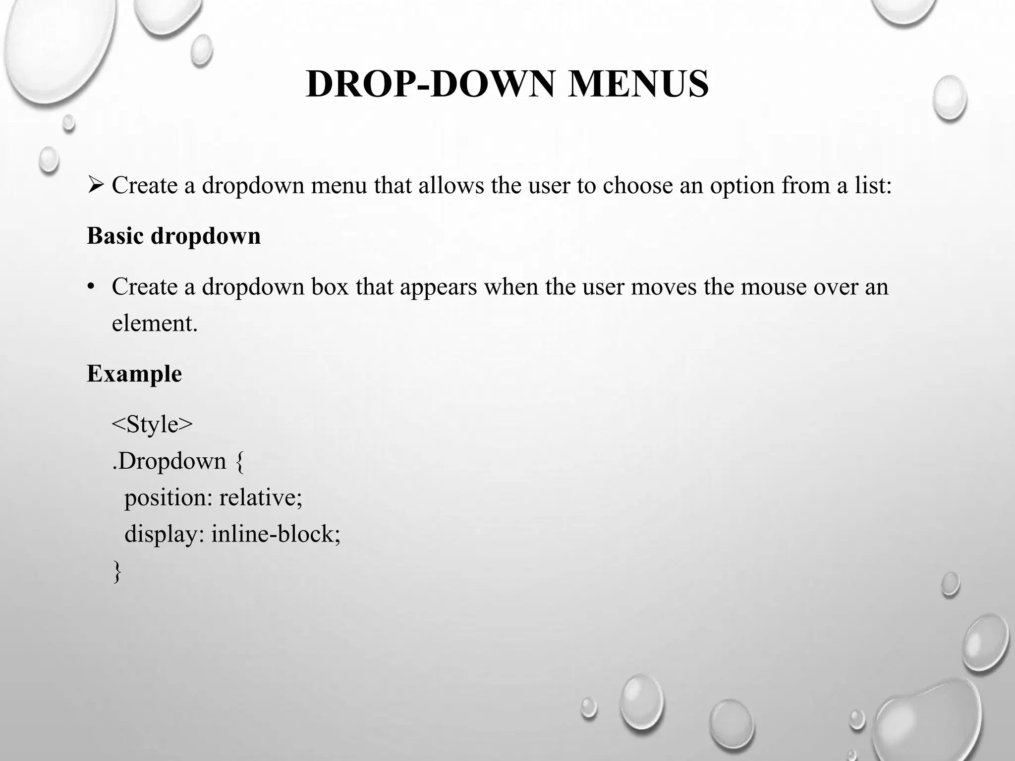 DROP-DOWN MENUS
 Create a dropdown menu that allows the user to choose an option from a list:
Basic dropdown
• Create a dropdown box that appears when the user moves the mouse over an
element.
Example
<Style>
.Dropdown {
position: relative;
display: inline-block;
}
 