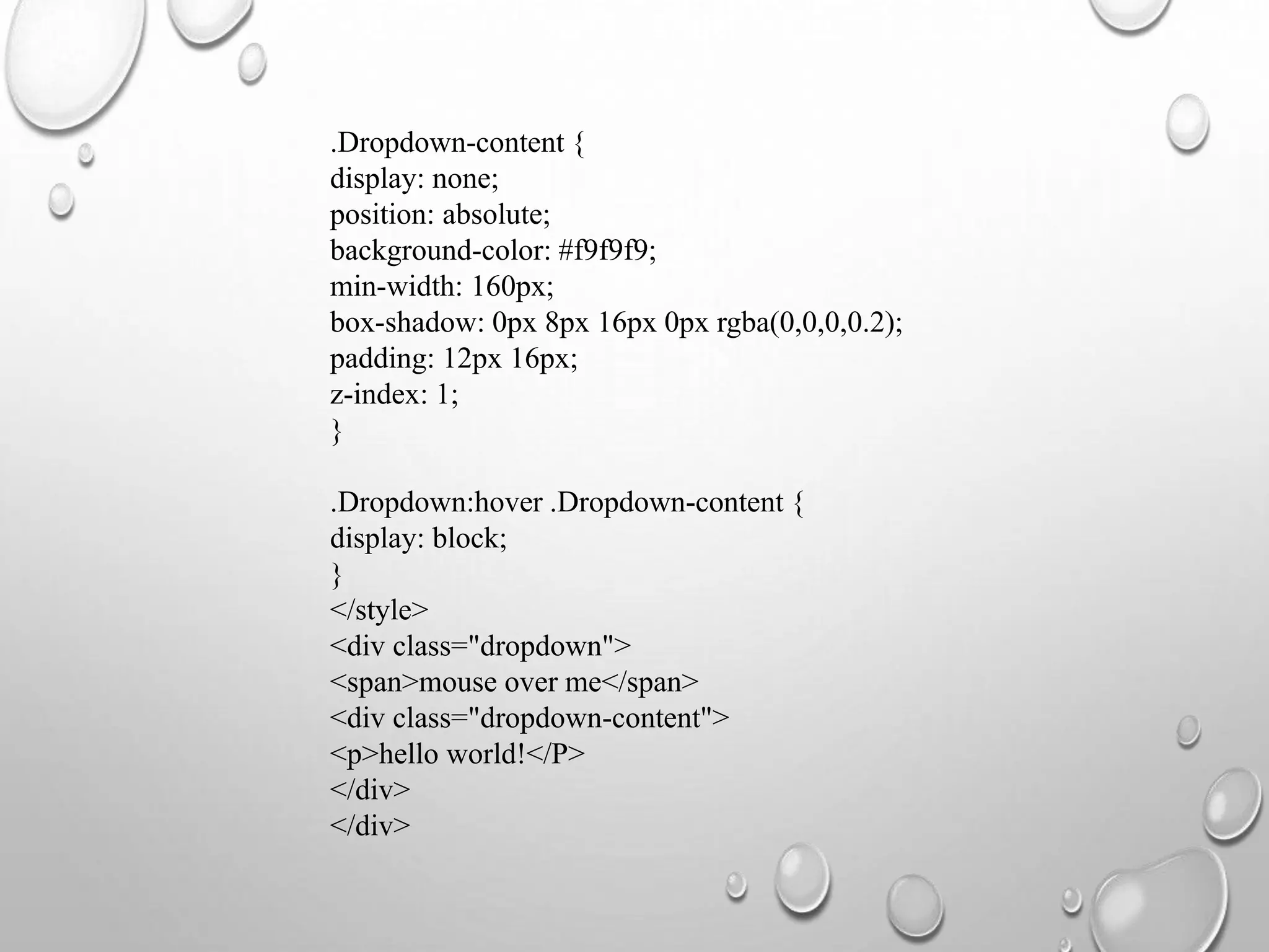 .Dropdown-content {
display: none;
position: absolute;
background-color: #f9f9f9;
min-width: 160px;
box-shadow: 0px 8px 16px 0px rgba(0,0,0,0.2);
padding: 12px 16px;
z-index: 1;
}
.Dropdown:hover .Dropdown-content {
display: block;
}
</style>
<div class="dropdown">
<span>mouse over me</span>
<div class="dropdown-content">
<p>hello world!</P>
</div>
</div>
 