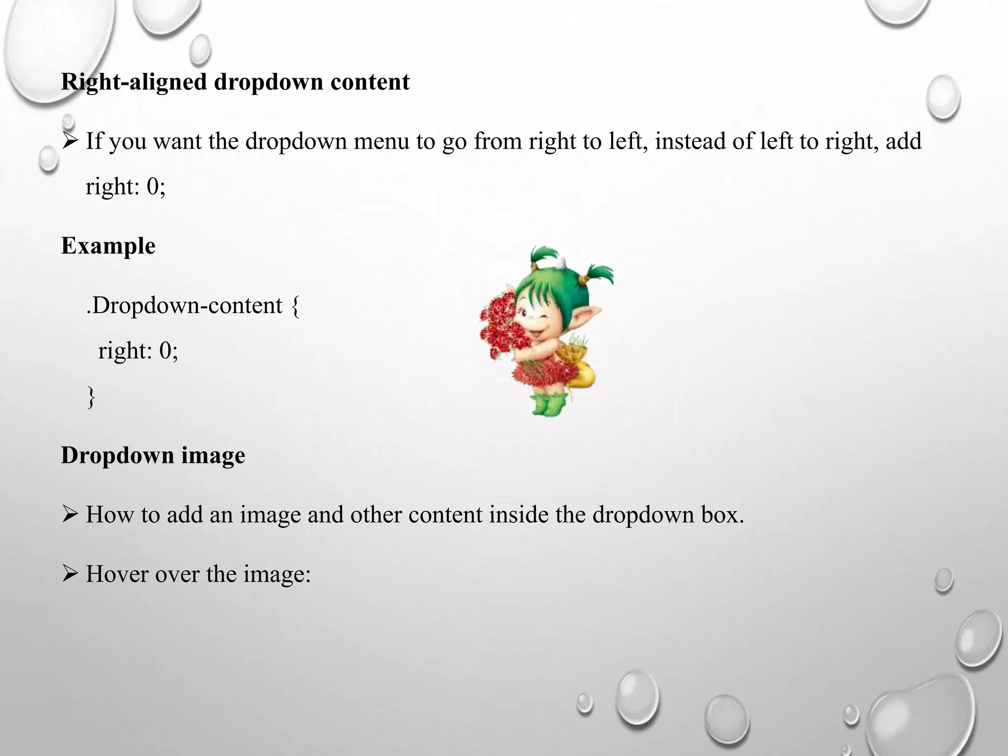 Right-aligned dropdown content
 If you want the dropdown menu to go from right to left, instead of left to right, add
right: 0;
Example
.Dropdown-content {
right: 0;
}
Dropdown image
 How to add an image and other content inside the dropdown box.
 Hover over the image:
 
