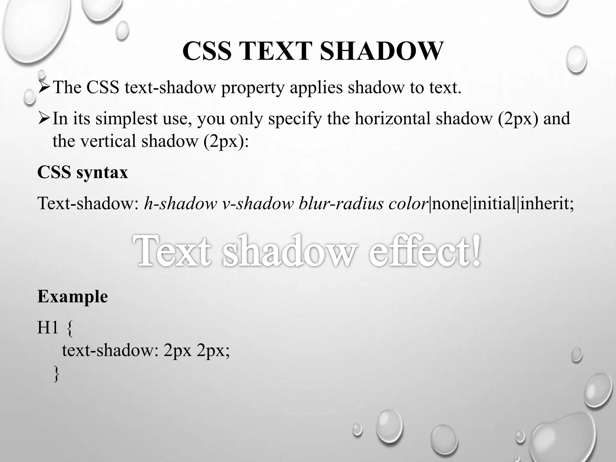CSS TEXT SHADOW
The CSS text-shadow property applies shadow to text.
In its simplest use, you only specify the horizontal shadow (2px) and
the vertical shadow (2px):
CSS syntax
Text-shadow: h-shadow v-shadow blur-radius color|none|initial|inherit;
Example
H1 {
text-shadow: 2px 2px;
}
 