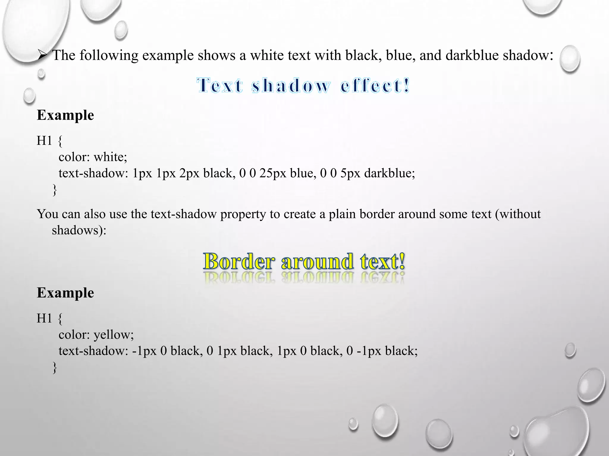  The following example shows a white text with black, blue, and darkblue shadow:
Example
H1 {
color: white;
text-shadow: 1px 1px 2px black, 0 0 25px blue, 0 0 5px darkblue;
}
You can also use the text-shadow property to create a plain border around some text (without
shadows):
Example
H1 {
color: yellow;
text-shadow: -1px 0 black, 0 1px black, 1px 0 black, 0 -1px black;
}
 