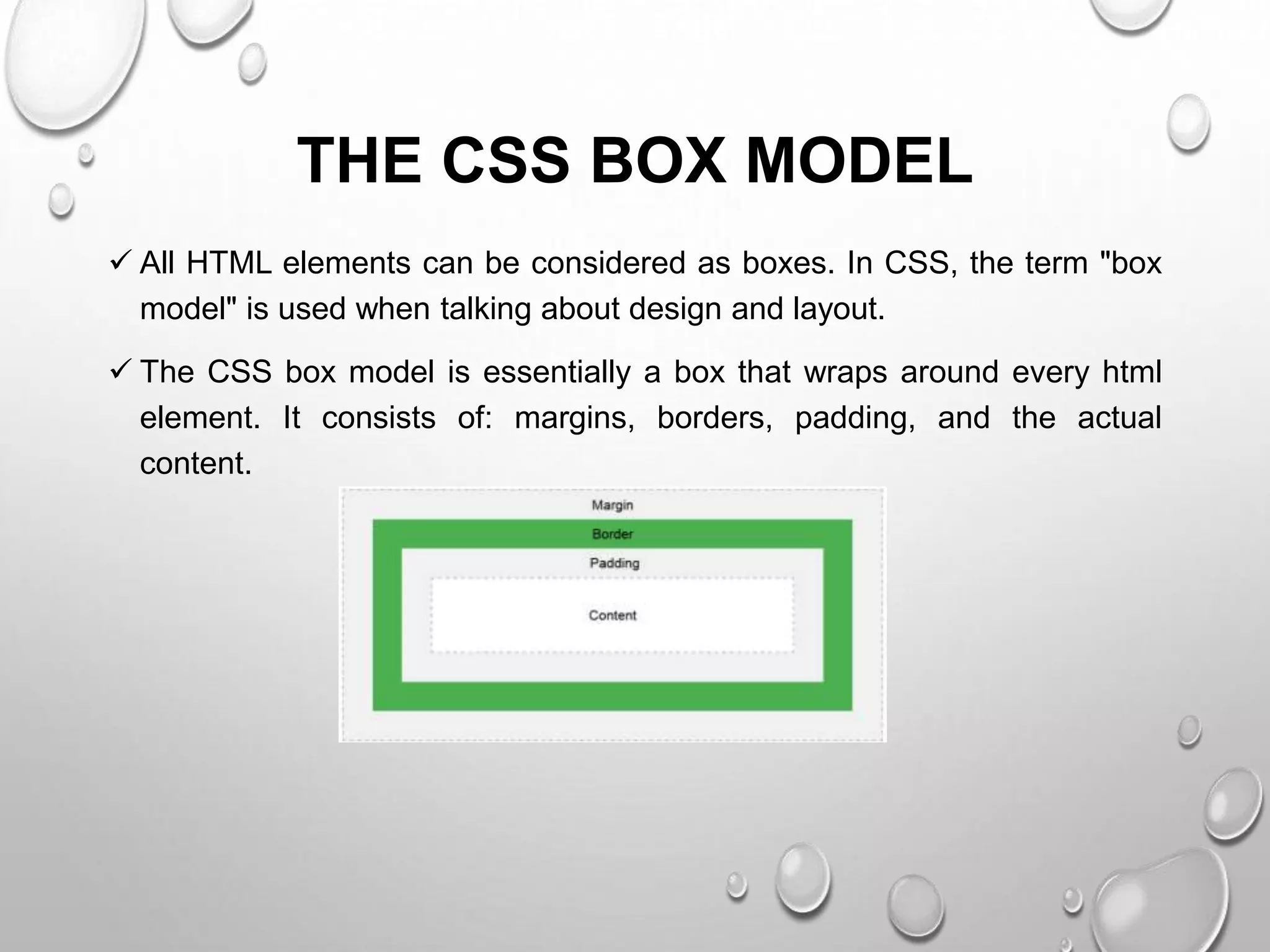 THE CSS BOX MODEL
 All HTML elements can be considered as boxes. In CSS, the term "box
model" is used when talking about design and layout.
 The CSS box model is essentially a box that wraps around every html
element. It consists of: margins, borders, padding, and the actual
content.
 