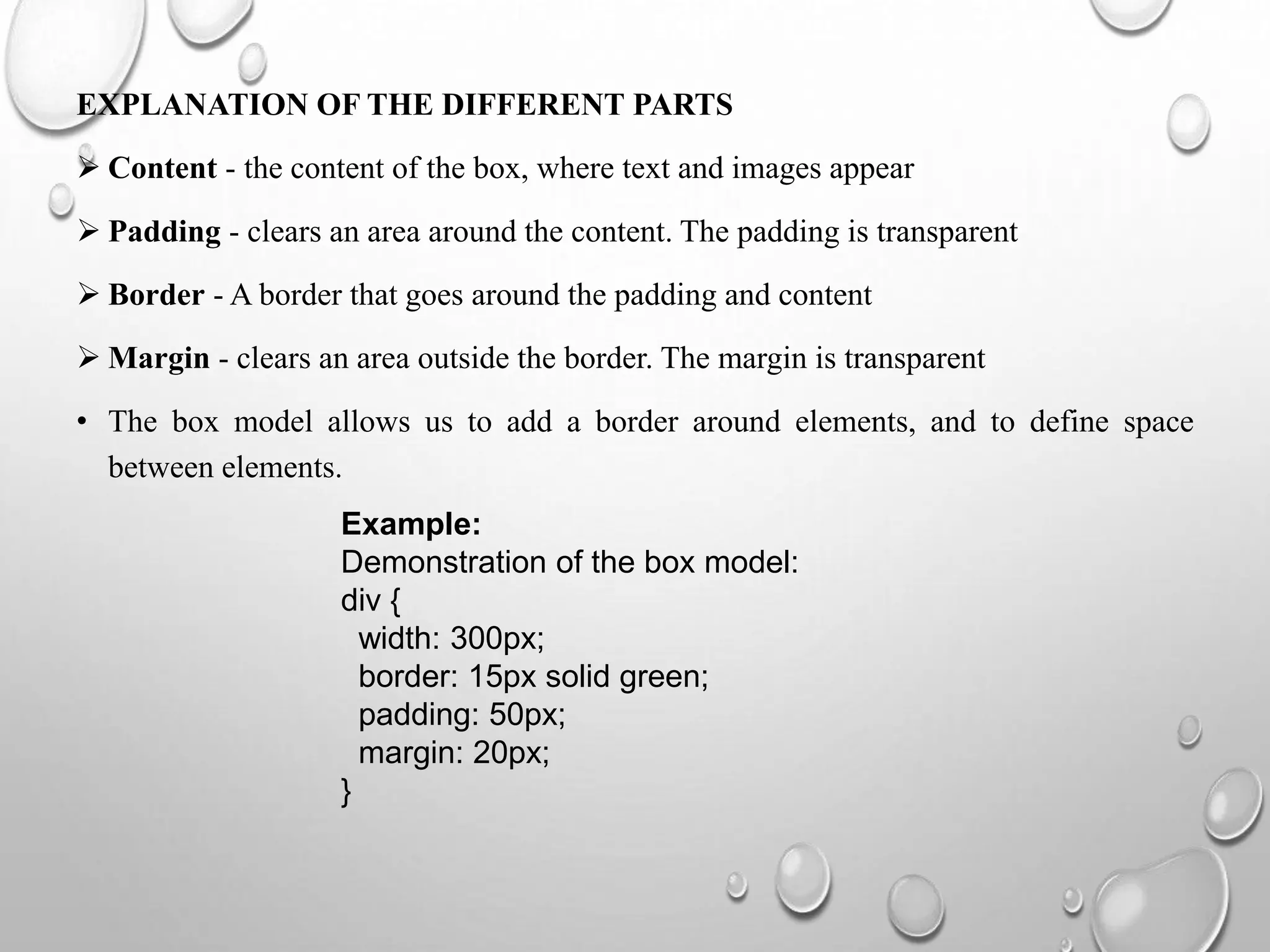 EXPLANATION OF THE DIFFERENT PARTS
 Content - the content of the box, where text and images appear
 Padding - clears an area around the content. The padding is transparent
 Border - A border that goes around the padding and content
 Margin - clears an area outside the border. The margin is transparent
• The box model allows us to add a border around elements, and to define space
between elements.
Example:
Demonstration of the box model:
div {
width: 300px;
border: 15px solid green;
padding: 50px;
margin: 20px;
}
 