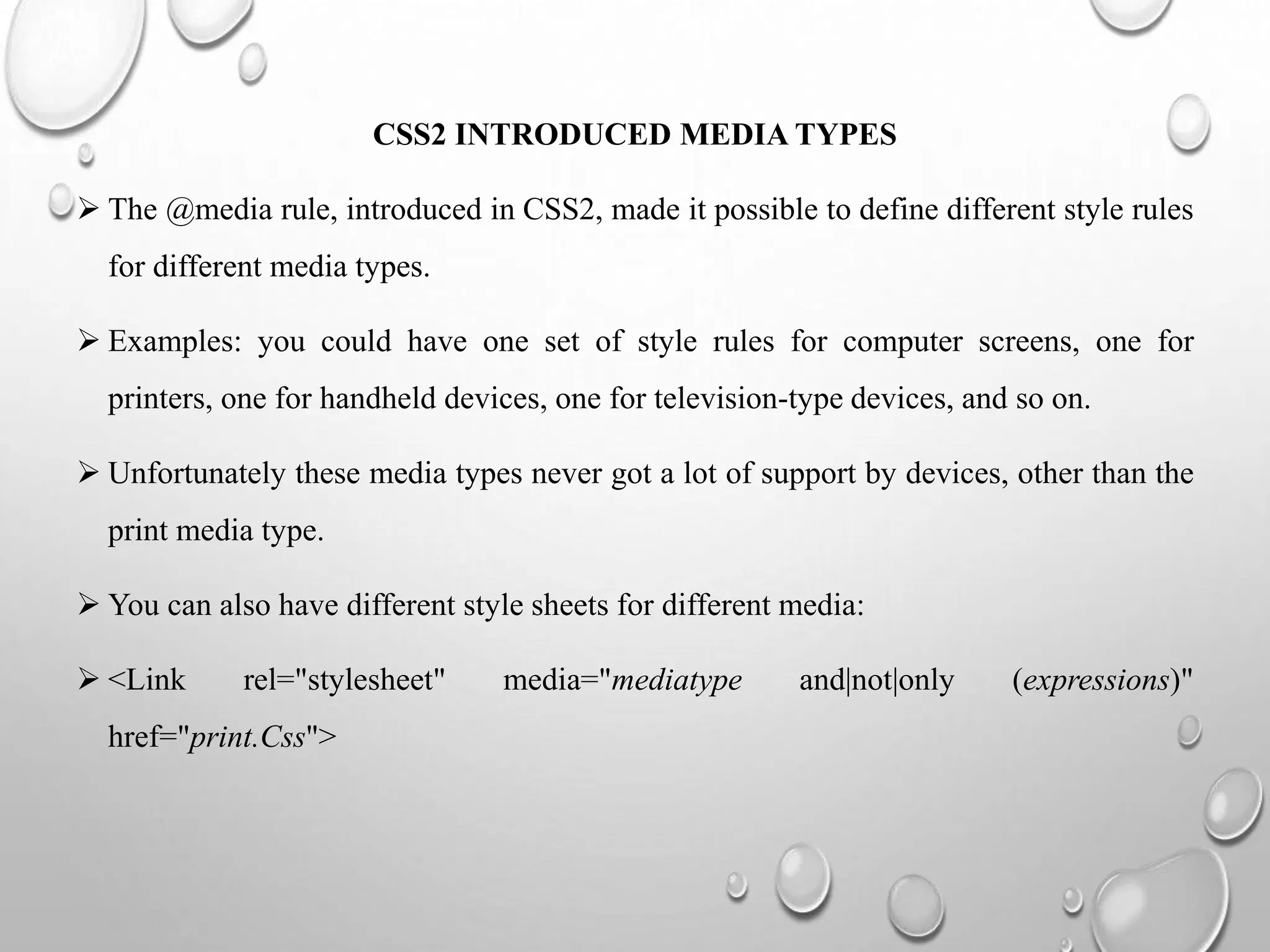 CSS2 INTRODUCED MEDIA TYPES
 The @media rule, introduced in CSS2, made it possible to define different style rules
for different media types.
 Examples: you could have one set of style rules for computer screens, one for
printers, one for handheld devices, one for television-type devices, and so on.
 Unfortunately these media types never got a lot of support by devices, other than the
print media type.
 You can also have different style sheets for different media:
 <Link rel="stylesheet" media="mediatype and|not|only (expressions)"
href="print.Css">
 